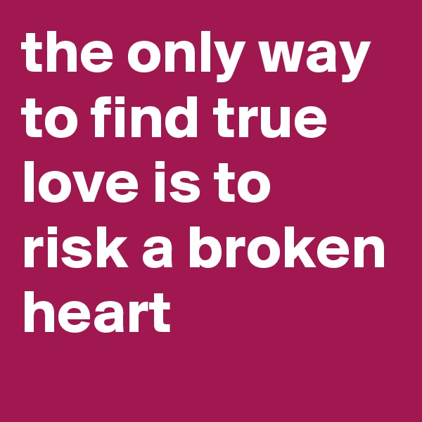 the only way to find true love is to risk a broken heart