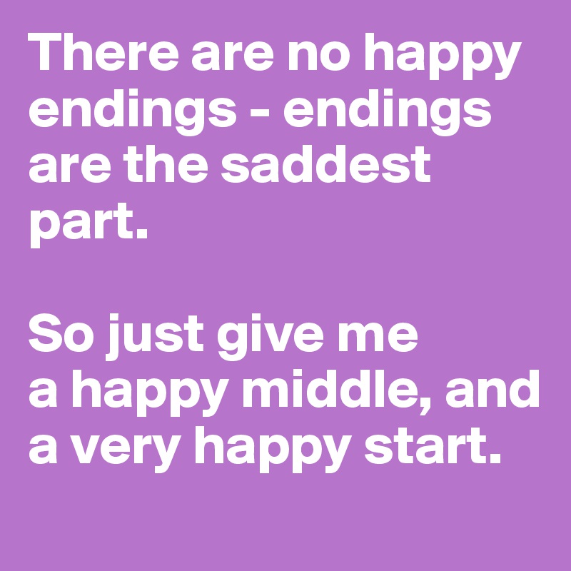 There are no happy endings - endings are the saddest part. 

So just give me 
a happy middle, and a very happy start.