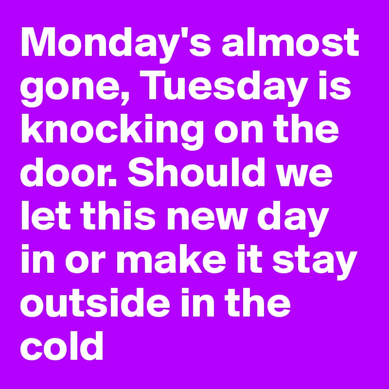 Monday's almost gone, Tuesday is knocking on the door. Should we let this new day in or make it stay outside in the cold