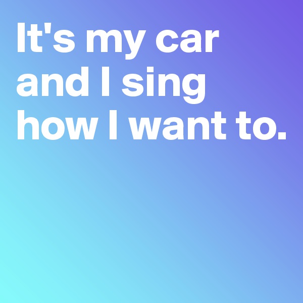 It's my car and I sing how I want to.


