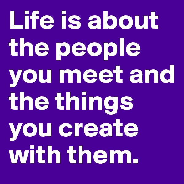 Life is about the people you meet and the things you create with them.