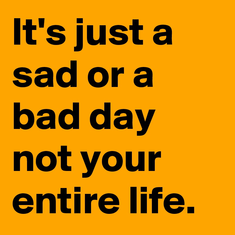 It's just a sad or a bad day not your entire life.
