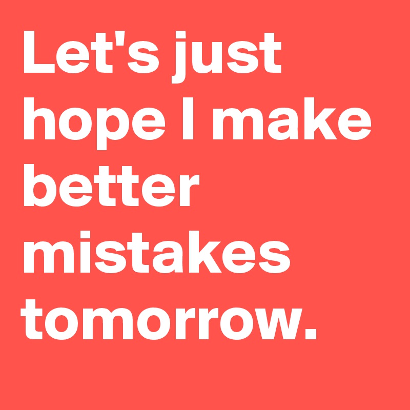 Let's just hope I make better mistakes tomorrow.