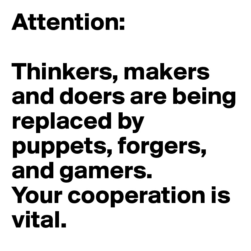 Attention:

Thinkers, makers and doers are being replaced by puppets, forgers, and gamers.
Your cooperation is vital.
