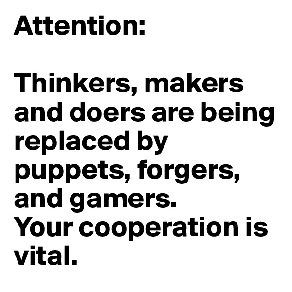 Attention:

Thinkers, makers and doers are being replaced by puppets, forgers, and gamers.
Your cooperation is vital.