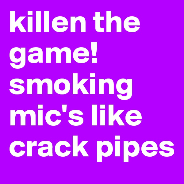 killen the game! smoking mic's like crack pipes