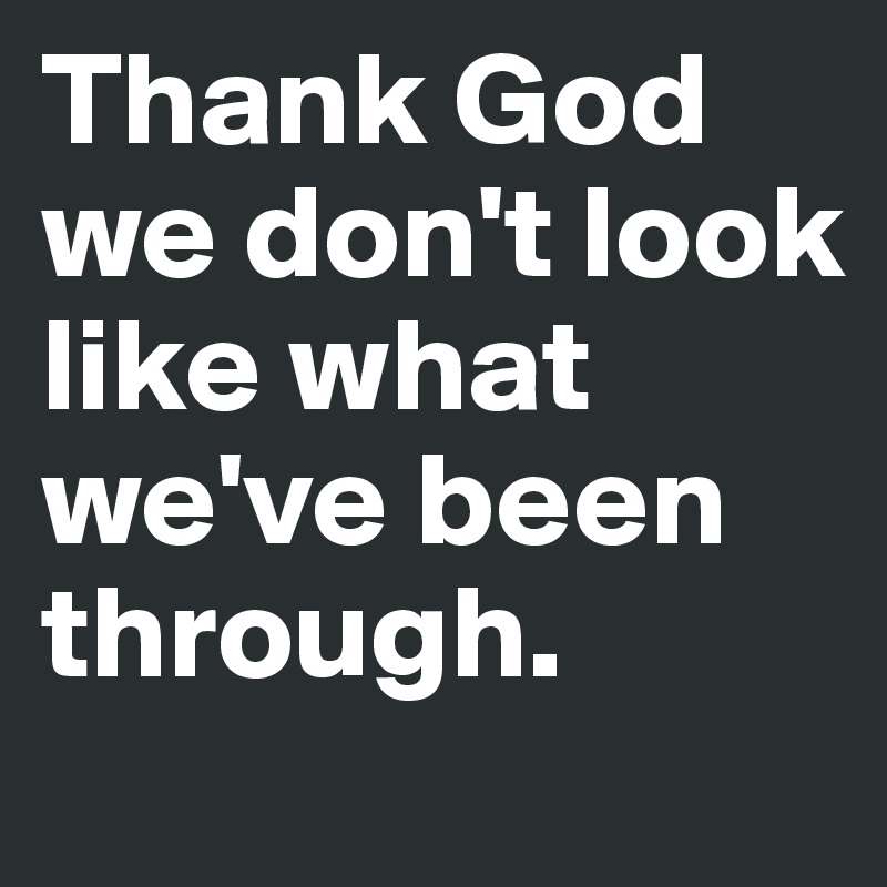 Thank God we don't look like what we've been through.
