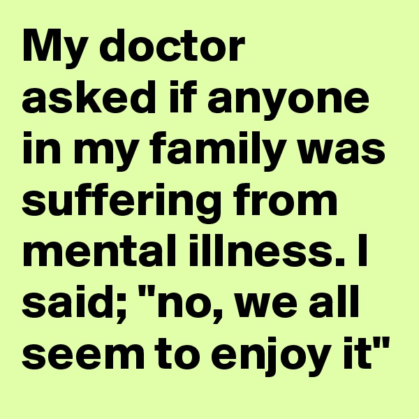 My doctor asked if anyone in my family was suffering from mental illness. I said; "no, we all seem to enjoy it"
