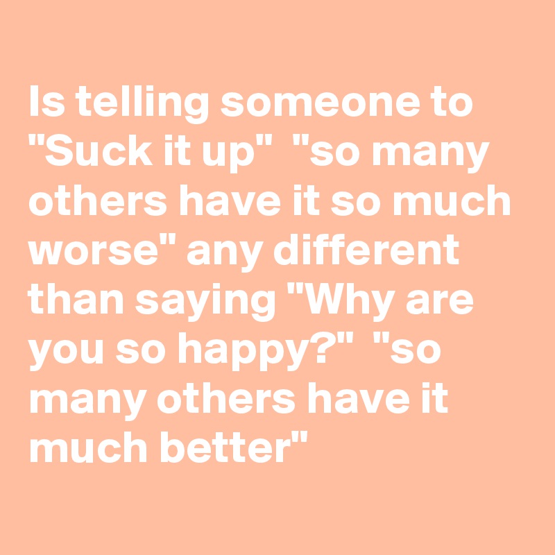 
Is telling someone to "Suck it up"  "so many others have it so much worse" any different than saying "Why are you so happy?"  "so many others have it much better" 
