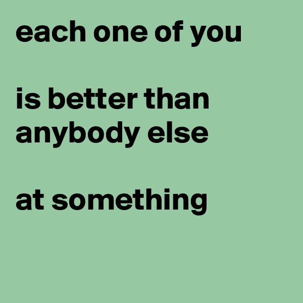 each one of you

is better than anybody else

at something

