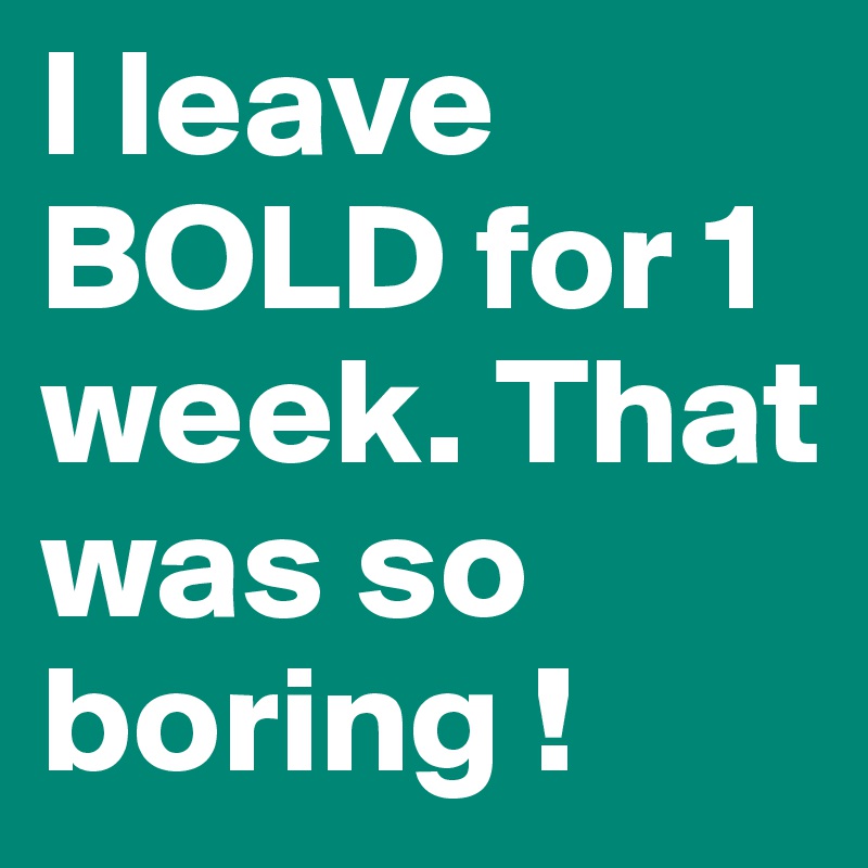 I leave BOLD for 1 week. That was so boring !