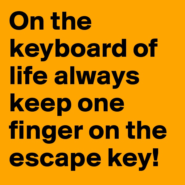 On the keyboard of life always keep one finger on the escape key!