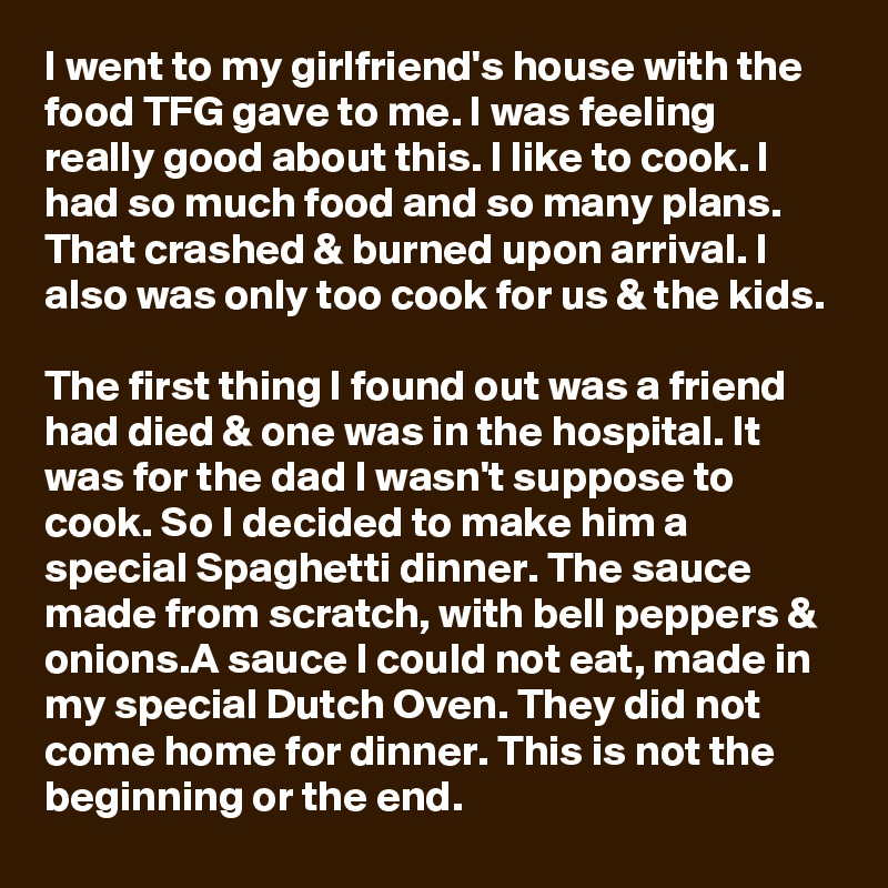 I went to my girlfriend's house with the food TFG gave to me. I was feeling really good about this. I like to cook. I had so much food and so many plans. That crashed & burned upon arrival. I also was only too cook for us & the kids. 

The first thing I found out was a friend had died & one was in the hospital. It was for the dad I wasn't suppose to cook. So I decided to make him a special Spaghetti dinner. The sauce made from scratch, with bell peppers & onions.A sauce I could not eat, made in my special Dutch Oven. They did not come home for dinner. This is not the beginning or the end.