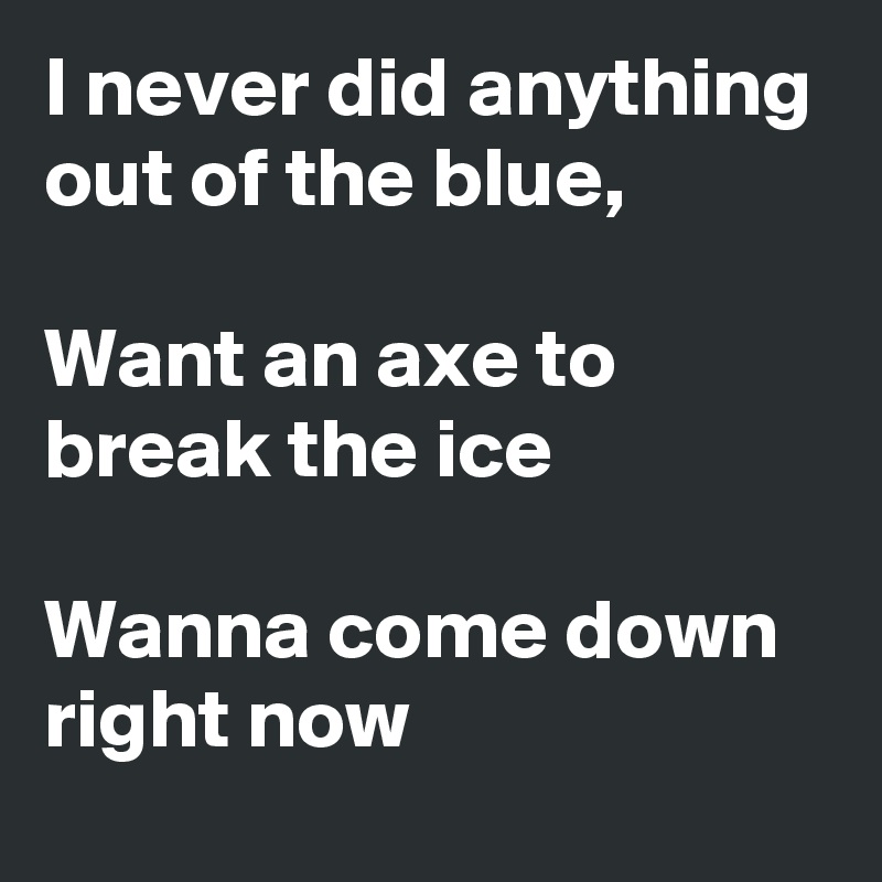 I never did anything out of the blue,

Want an axe to break the ice

Wanna come down right now