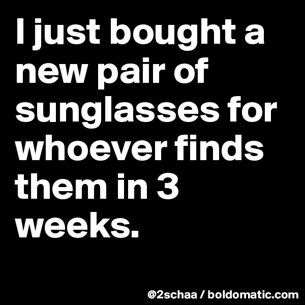 I just bought a new pair of sunglasses for whoever finds them in 3 weeks.
