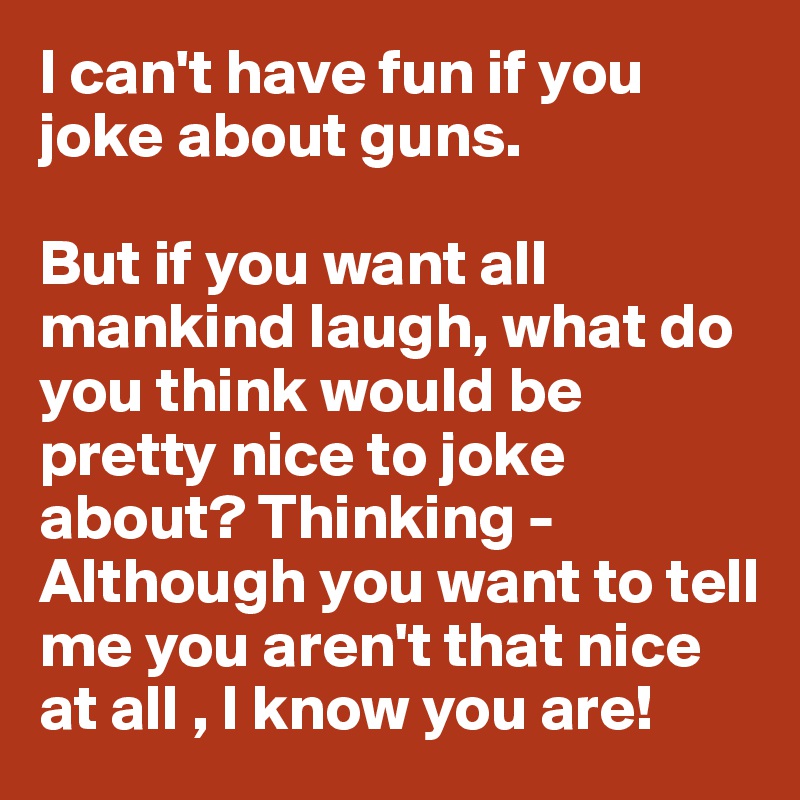 I can't have fun if you joke about guns. 

But if you want all mankind laugh, what do you think would be pretty nice to joke about? Thinking - Although you want to tell me you aren't that nice at all , I know you are!