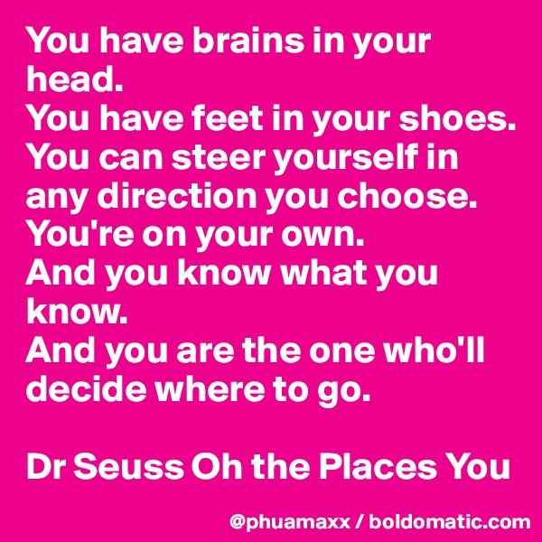 You have brains in your head.
You have feet in your shoes.
You can steer yourself in any direction you choose.
You're on your own.
And you know what you know.
And you are the one who'll decide where to go.

Dr Seuss Oh the Places You