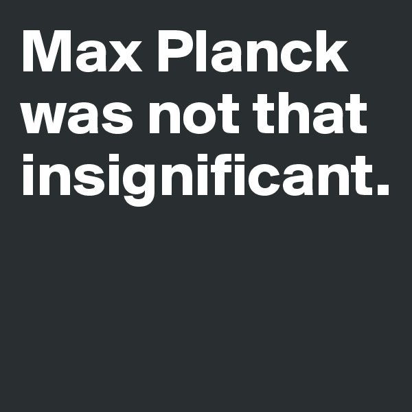 Max Planck was not that insignificant. 

