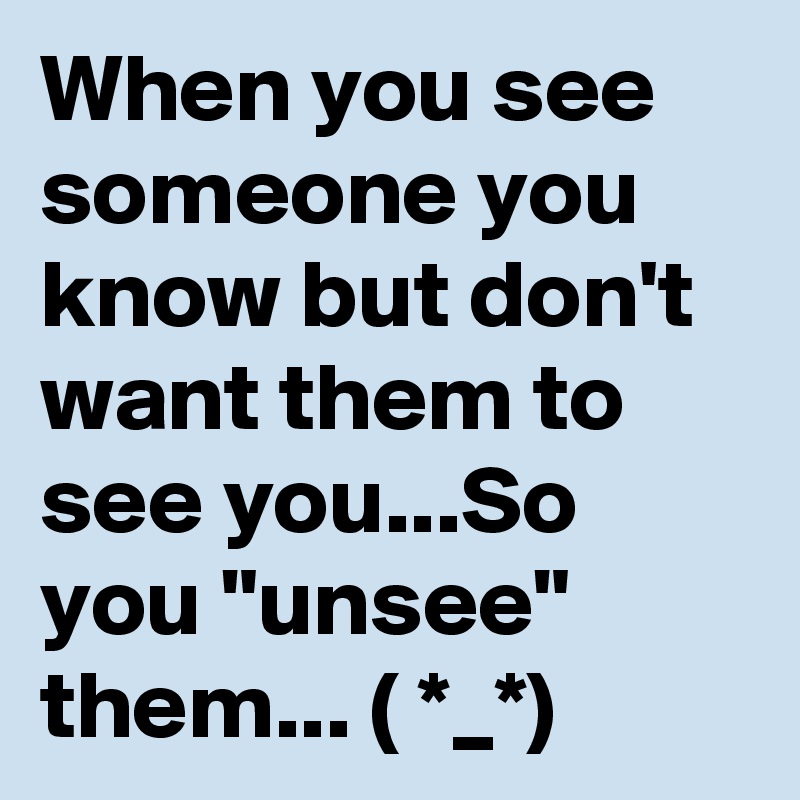 When you see someone you know but don't want them to see you...So you "unsee" them... ( *_*)