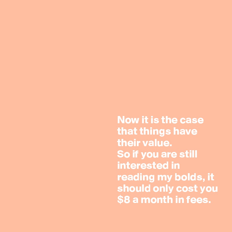 








                                                 Now it is the case
                                                 that things have
                                                 their value.
                                                 So if you are still
                                                 interested in
                                                 reading my bolds, it
                                                 should only cost you
                                                 $8 a month in fees. 
 
