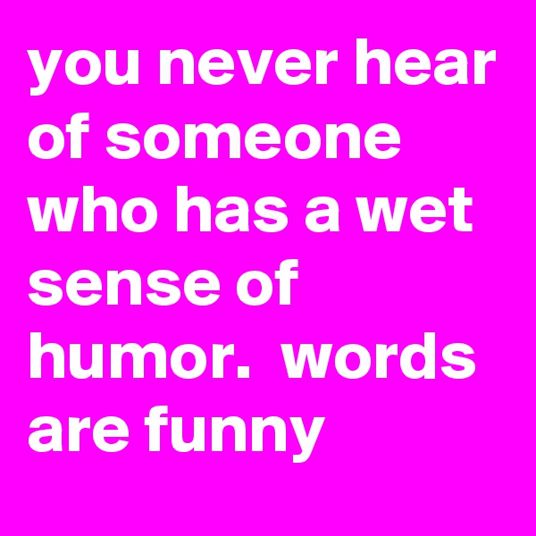 you never hear of someone who has a wet sense of humor.  words are funny