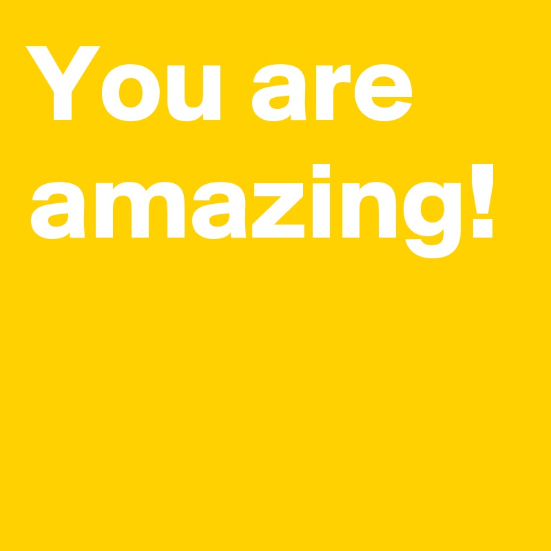 You are amazing!