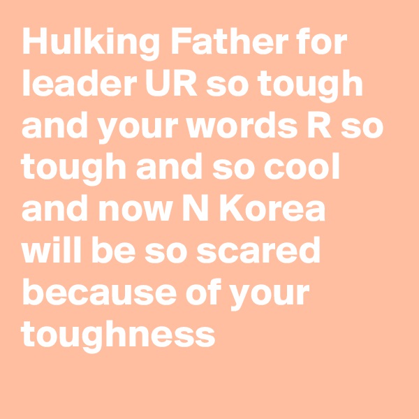 Hulking Father for leader UR so tough and your words R so tough and so cool and now N Korea will be so scared because of your toughness