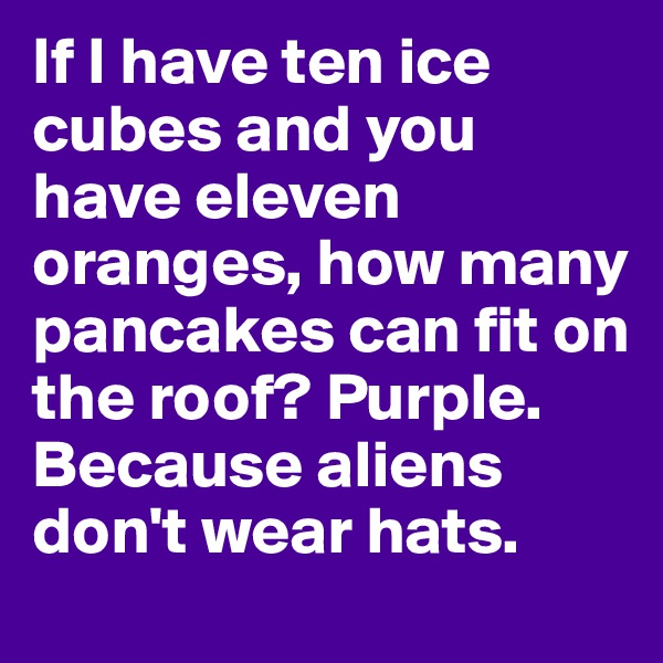 If I have ten ice cubes and you have eleven oranges, how many pancakes can fit on the roof? Purple. Because aliens don't wear hats.