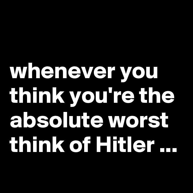 

whenever you think you're the absolute worst think of Hitler ...
