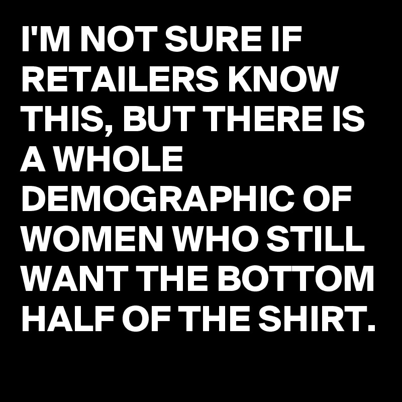 I'M NOT SURE IF RETAILERS KNOW THIS, BUT THERE IS A WHOLE DEMOGRAPHIC OF WOMEN WHO STILL WANT THE BOTTOM HALF OF THE SHIRT.