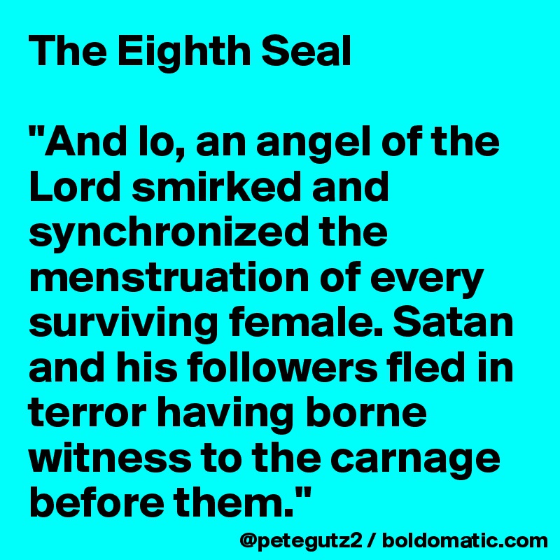 The Eighth Seal

"And lo, an angel of the Lord smirked and synchronized the menstruation of every surviving female. Satan and his followers fled in terror having borne witness to the carnage before them."