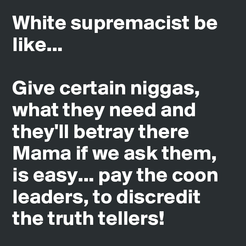 White supremacist be like...

Give certain niggas, what they need and they'll betray there Mama if we ask them, is easy... pay the coon leaders, to discredit the truth tellers!