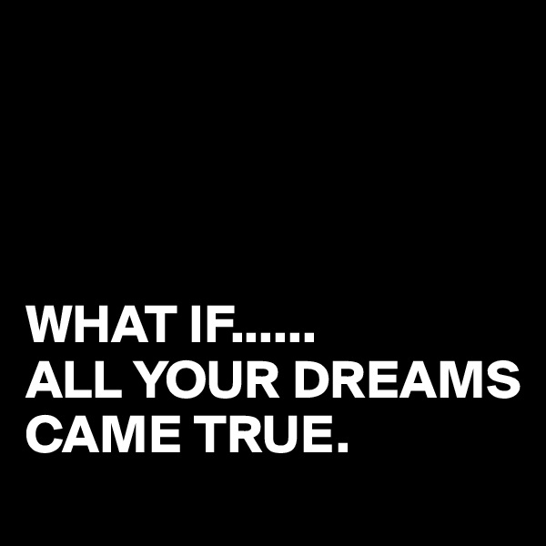 




WHAT IF......
ALL YOUR DREAMS CAME TRUE.