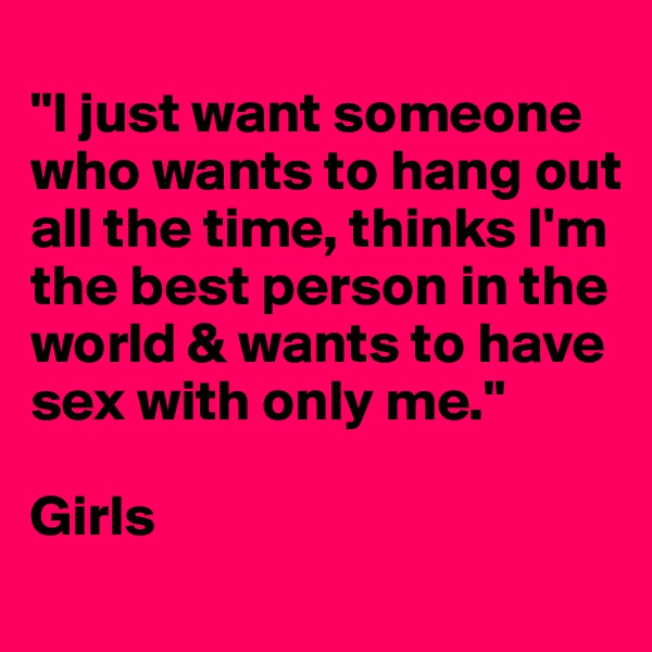 
"I just want someone who wants to hang out all the time, thinks I'm the best person in the world & wants to have sex with only me."

Girls