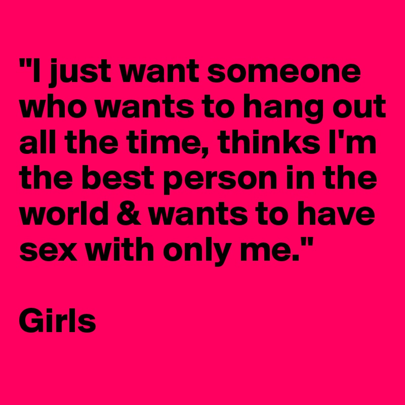 
"I just want someone who wants to hang out all the time, thinks I'm the best person in the world & wants to have sex with only me."

Girls
