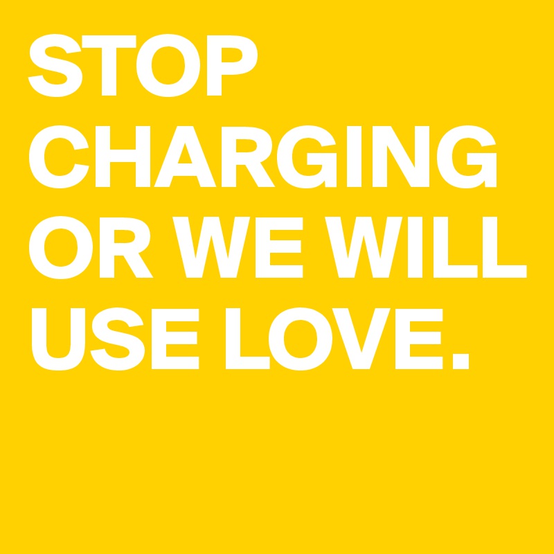 STOP CHARGING OR WE WILL USE LOVE. 
