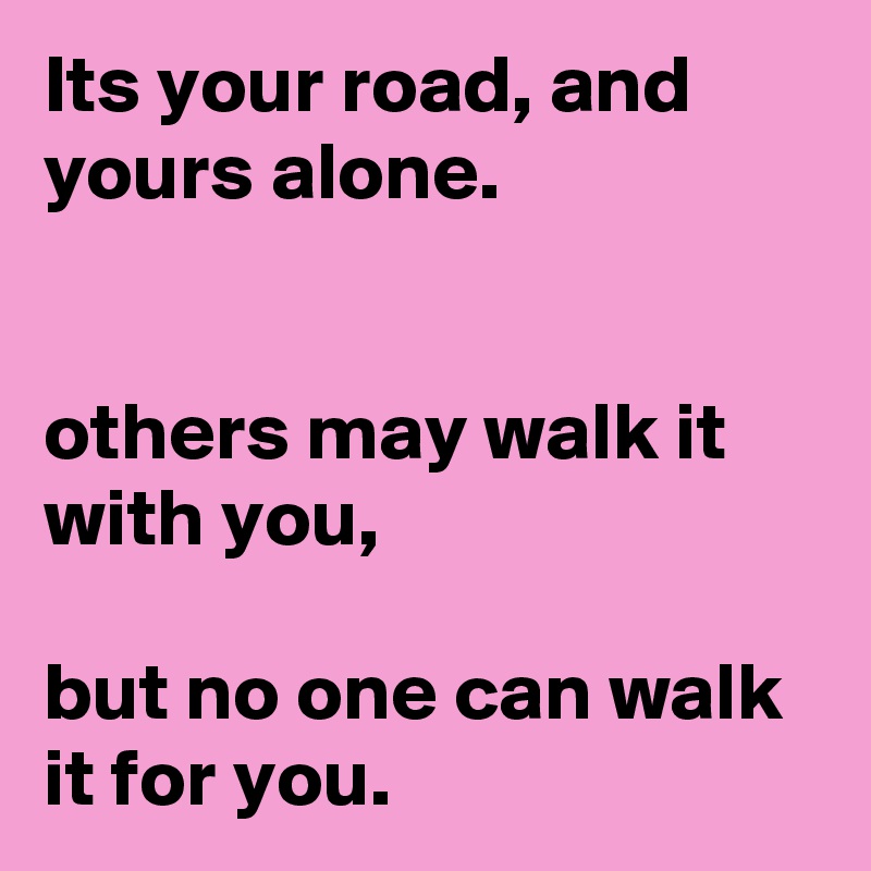 Its your road, and yours alone.


others may walk it with you,

but no one can walk it for you.
