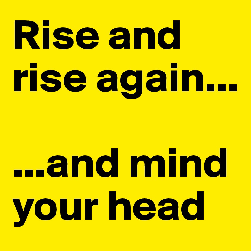 Rise and rise again...
 
...and mind your head 