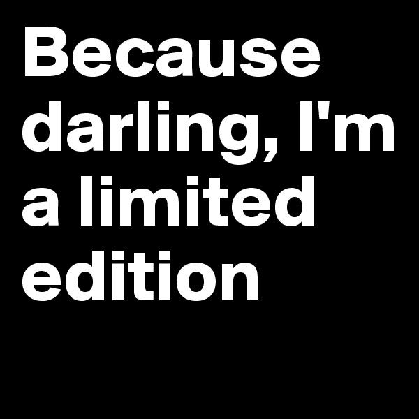 Because darling, I'm a limited edition
