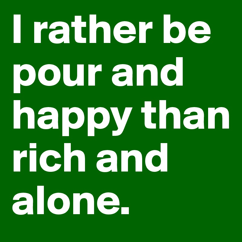 I rather be pour and happy than rich and alone.