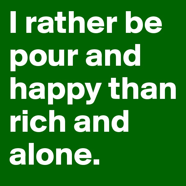 I rather be pour and happy than rich and alone.