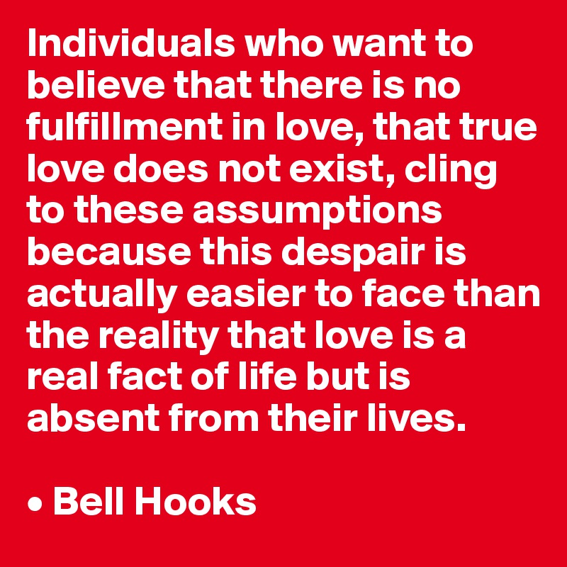 Individuals who want to believe that there is no fulfillment in love, that true love does not exist, cling to these assumptions because this despair is actually easier to face than the reality that love is a real fact of life but is absent from their lives.

• Bell Hooks
