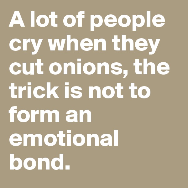 A lot of people cry when they cut onions, the trick is not to form an emotional bond. 