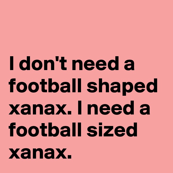 

I don't need a football shaped xanax. I need a football sized xanax.