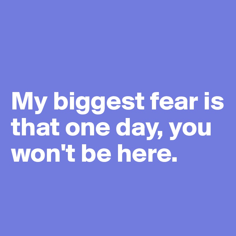 


My biggest fear is that one day, you won't be here.

