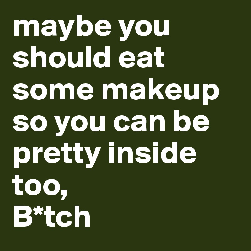 maybe you should eat some makeup so you can be pretty inside too, 
B*tch