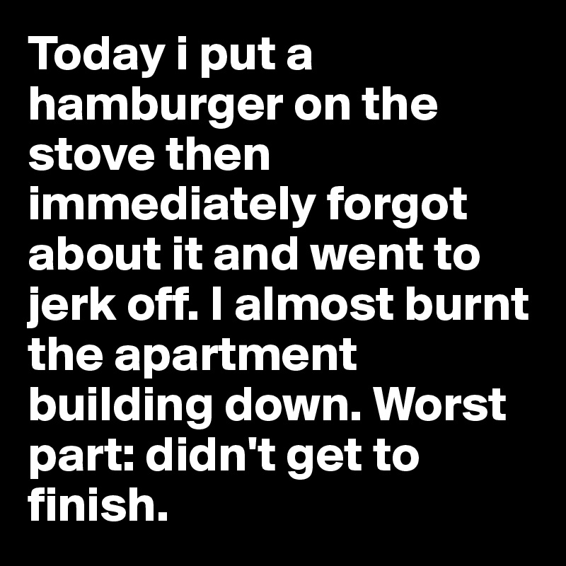 Today i put a hamburger on the stove then immediately forgot about it and went to jerk off. I almost burnt the apartment building down. Worst part: didn't get to finish.