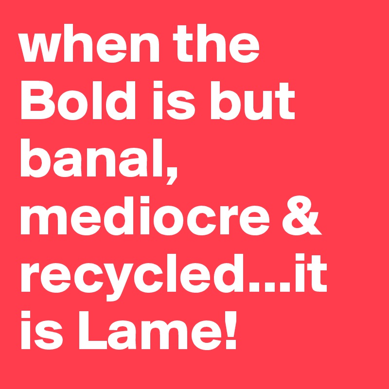 when the Bold is but banal, mediocre & recycled...it is Lame! 