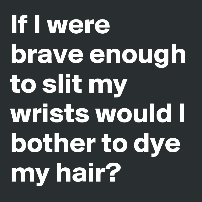 If I were brave enough to slit my wrists would I bother to dye my hair?