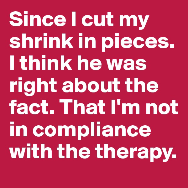 Since I cut my shrink in pieces. I think he was right about the fact. That I'm not in compliance with the therapy.